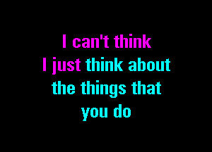 I can't think
I iust think about

the things that
you do