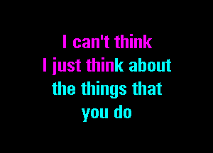 I can't think
I iust think about

the things that
you do