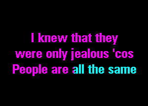 I knew that they

were only jealous 'cos
People are all the same