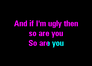 And if I'm ugly then

so are you
So are you
