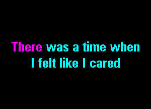 There was a time when

I felt like I cared