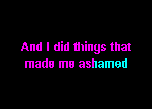 And I did things that

made me ashamed