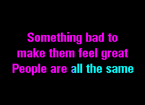 Something bad to

make them feel great
People are all the same