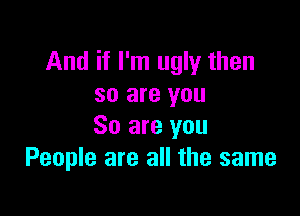 And if I'm ugly then
so are you

So are you
People are all the same
