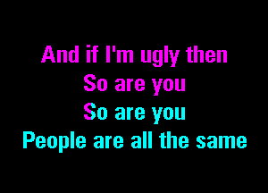 And if I'm ugly then
So are you

So are you
People are all the same
