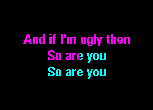 And if I'm ugly then

So are you
So are you