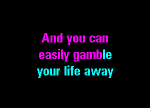 And you can

easily gamble
your life away