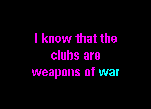 I know that the

clubs are
weapons of war