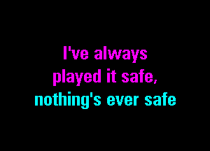 I've always

played it safe,
nothing's ever safe