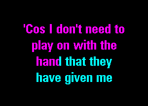 'Cos I don't need to
play on with the

hand that they
have given me