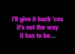 I'll give it back 'cos

it's not the way
it has to he...