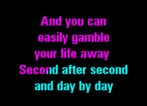 And you can
easily gamble

your life away
Second after second
and day by day