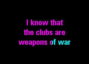 I know that

the clubs are
weapons of war