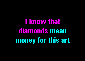 I know that

diamonds mean
money for this art