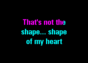 That's not the

shapen.shape
of my heart