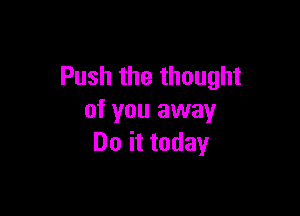 Push the thought

of you away
Do it today