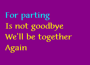 For parting
Is not goodbye

We'll be together
Again