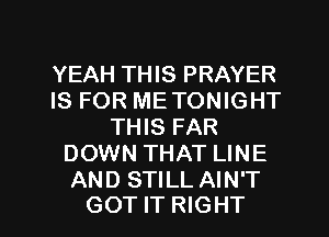 YEAH THIS PRAYER
IS FOR ME TONIGHT
THIS FAR
DOWN THAT LINE
AND STILL AIN'T

GOT IT RIGHT l