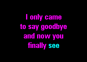I only came
to say goodbye

and now you
finally see