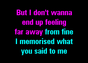 But I don't wanna
end up feeling
far away from fine
I memorised what

you said to me I