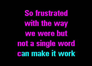 So frustrated
with the way

we were but
not a single word
can make it work