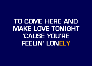 TO COME HERE AND
MAKE LOVE TONIGHT
'CAUSE YOU'RE
FEELIN' LONELY