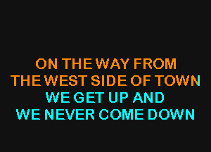 0N THEWAY FROM
THE WEST SIDE OF TOWN
WE GET UP AND
WE NEVER COME DOWN