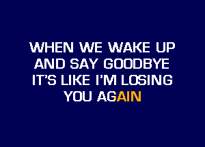 WHEN WE WAKE UP

AND SAY GOODBYE

ITS LIKE I'M LOSING
YOU AGAIN