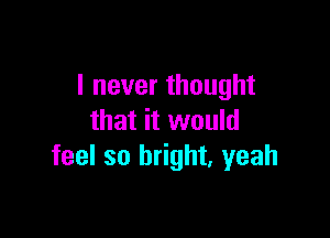 I never thought

that it would
feel so bright. yeah