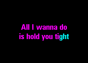 All I wanna do

is hold you tight