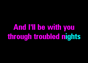 And I'll be with you

through troubled nights