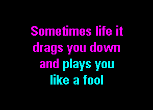 Sometimes life it
drags you down

and plays you
like a fool