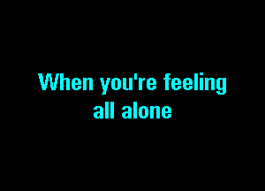 When you're feeling

all alone