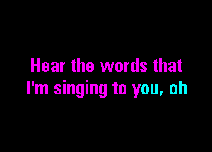 Hear the words that

I'm singing to you. oh