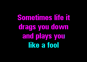 Sometimes life it
drags you down

and plays you
like a fool