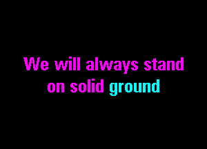 We will always stand

on solid ground
