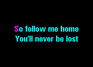 So follow me home

You'll never be lost