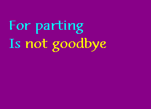 For parting
Is not goodbye