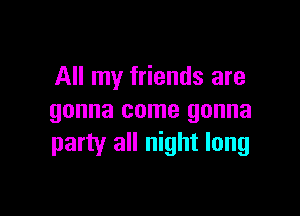 All my friends are

gonna come gonna
party all night long