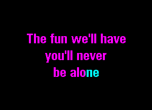 The fun we'll have

you1lnever
be alone