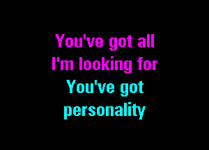 You've got all
I'm looking for

You've got
personality