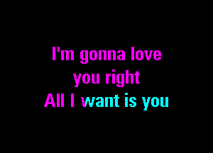 I'm gonna love

you right
All I want is you