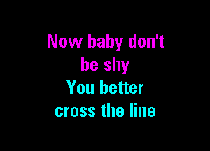 Now baby don't
be shy

You better
cross the line