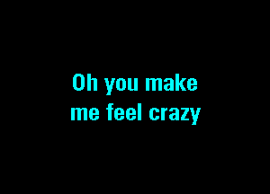 Oh you make

me feel crazy
