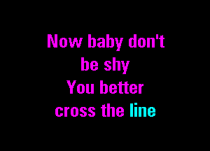 Now baby don't
be shy

You better
cross the line