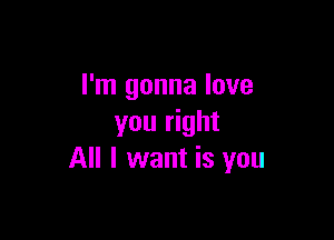 I'm gonna love

you right
All I want is you