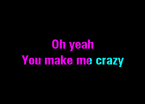 Oh yeah

You make me crazy