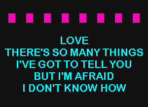 LOVE
THERE'S SO MANY THINGS
I'VE GOT TO TELL YOU
BUT I'M AFRAID
I DON'T KNOW HOW