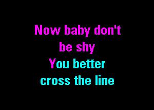 Now baby don't
be shy

You better
cross the line