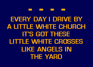 EVERY DAYI DRIVE BY
A LITTLE WHITE CHURCH
IT'S GOT THESE
LI'ITLE WHITE CROSSES
LIKE ANGELS IN
THE YARD